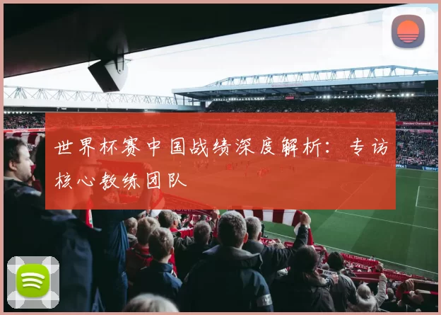 世界杯赛中国战绩深度解析：专访核心教练团队