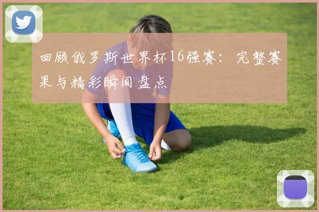回顾俄罗斯世界杯16强赛:完整赛果与精彩瞬间盘点