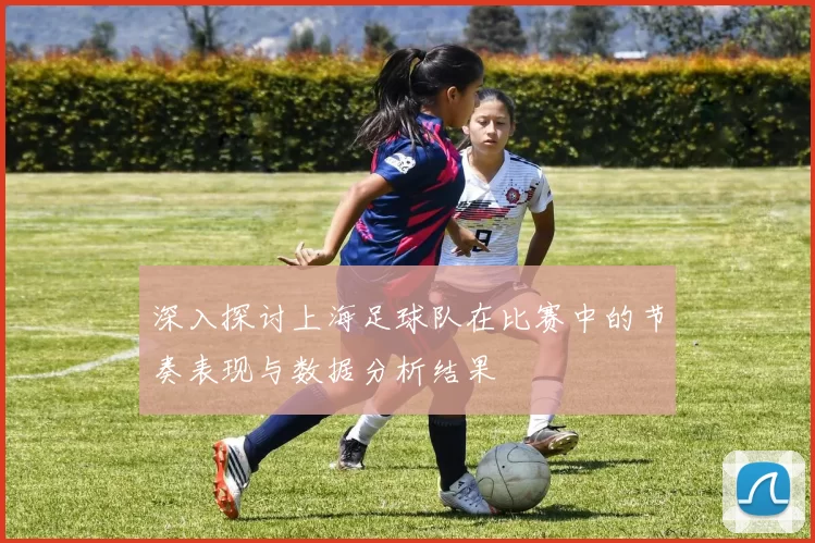 深入探讨上海足球队在比赛中的节奏表现与数据分析结果