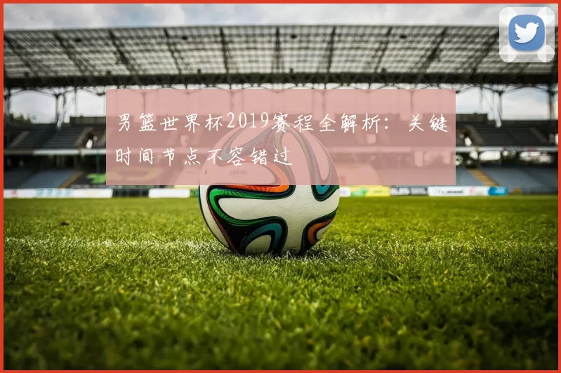 男篮世界杯2019赛程全解析:关键时间节点不容错过