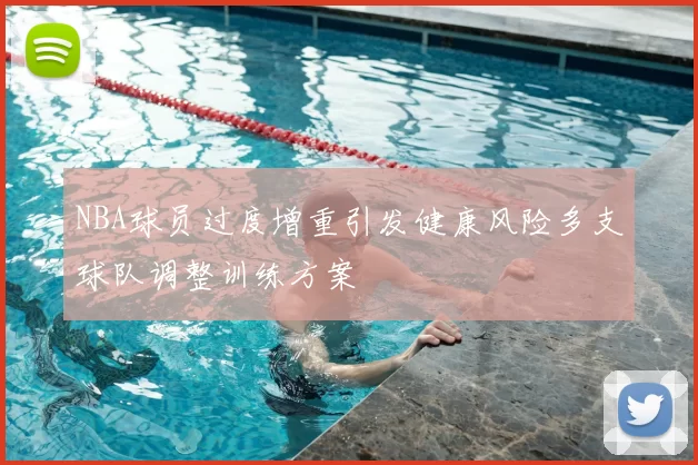 NBA球员过度增重引发健康风险多支球队调整训练方案