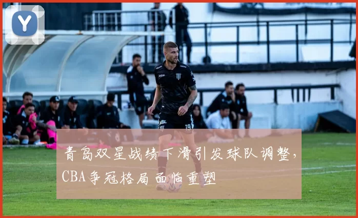 青岛双星战绩下滑引发球队调整，CBA争冠格局面临重塑