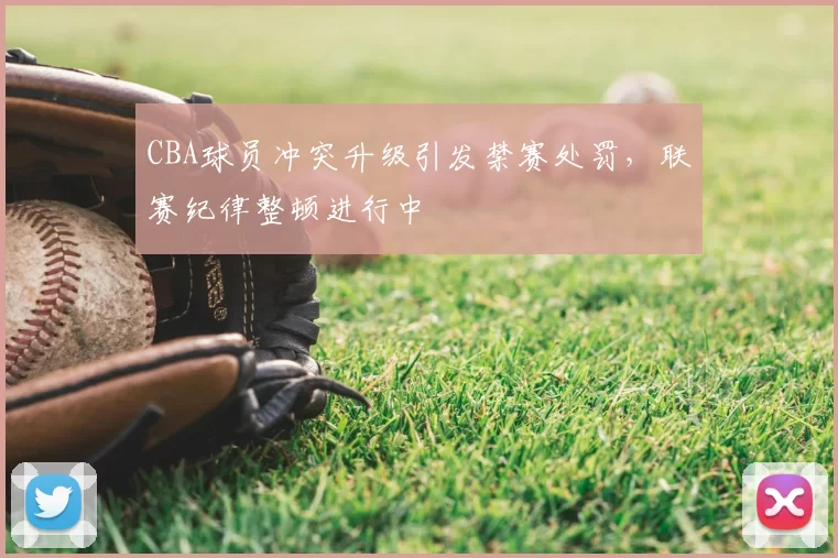 CBA球员冲突升级引发禁赛处罚，联赛纪律整顿进行中