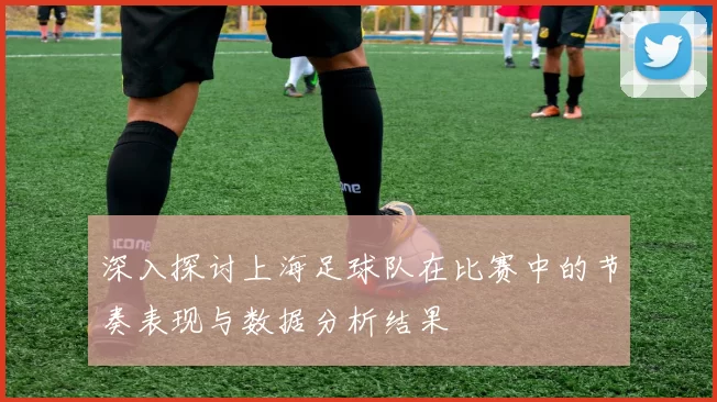 深入探讨上海足球队在比赛中的节奏表现与数据分析结果