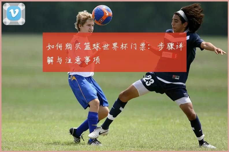 如何购买篮球世界杯门票：步骤详解与注意事项