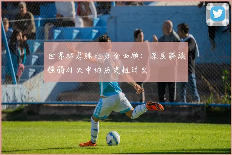 世界杯悬殊比分全回顾:深度解读强弱对决中的历史性时刻