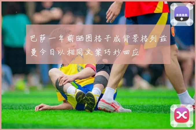 巴萨一年前晒图格子成背景格列兹曼今日以相同文案巧妙回应