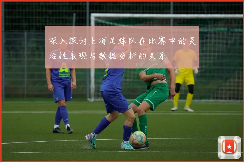 深入探讨上海足球队在比赛中的灵活性表现与数据分析的关系