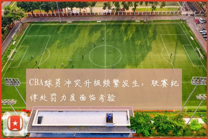 CBA球员冲突升级频繁发生，联赛纪律处罚力度面临考验
