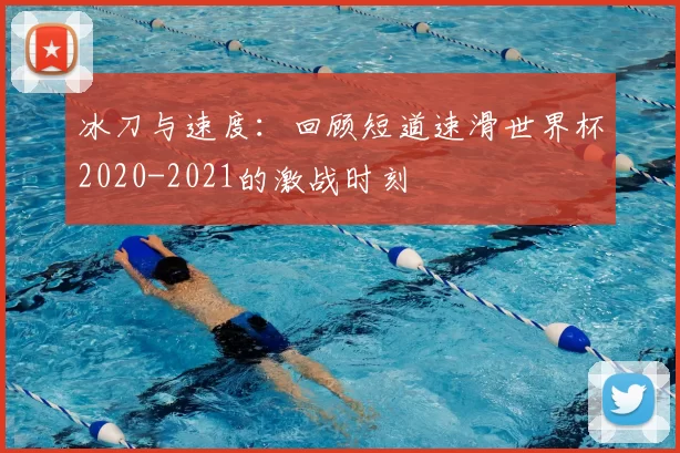 冰刀与速度:回顾短道速滑世界杯2020-2021的激战时刻