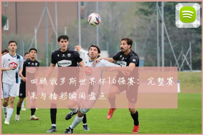 回顾俄罗斯世界杯16强赛：完整赛果与精彩瞬间盘点