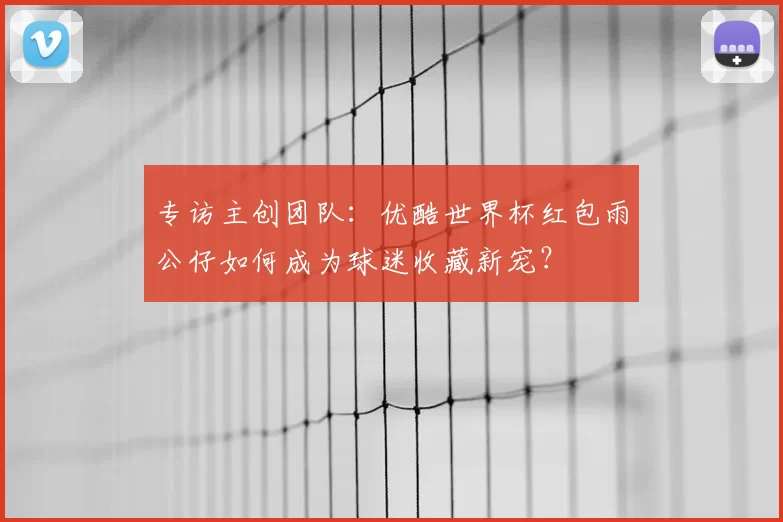 专访主创团队：优酷世界杯红包雨公仔如何成为球迷收藏新宠？
