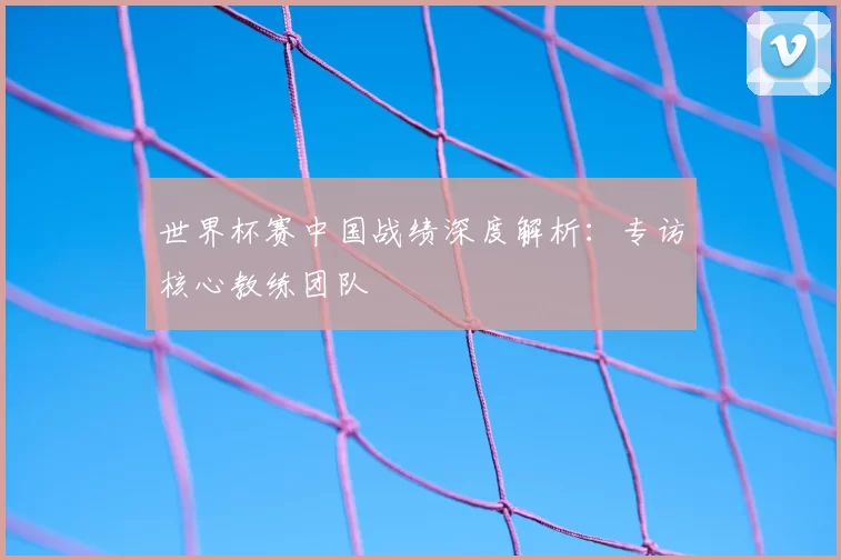 世界杯赛中国战绩深度解析：专访核心教练团队