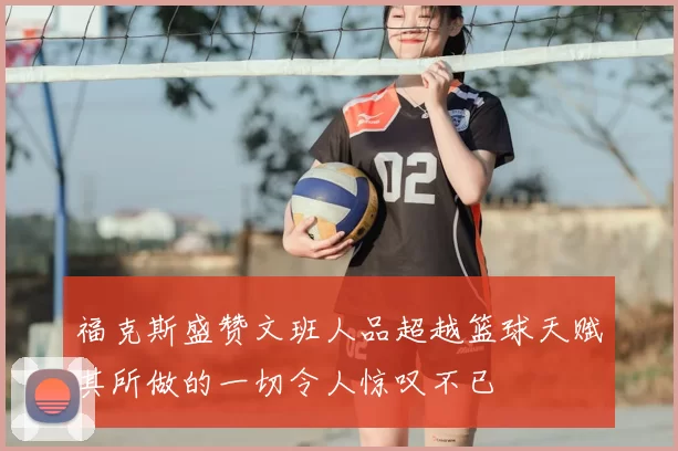 福克斯盛赞文班人品超越篮球天赋其所做的一切令人惊叹不已