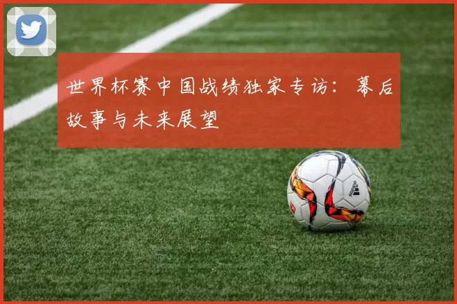 世界杯赛中国战绩独家专访:幕后故事与未来展望