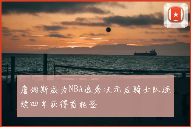 詹姆斯成为NBA选秀状元后骑士队连续四年获得首轮签