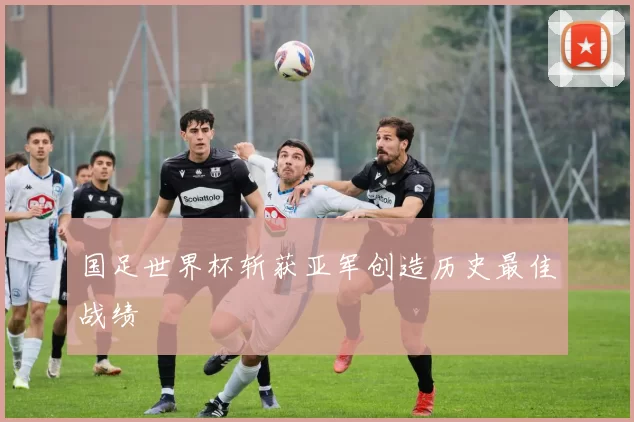 国足世界杯斩获亚军创造历史最佳战绩