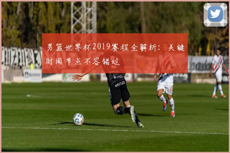 男篮世界杯2019赛程全解析：关键时间节点不容错过