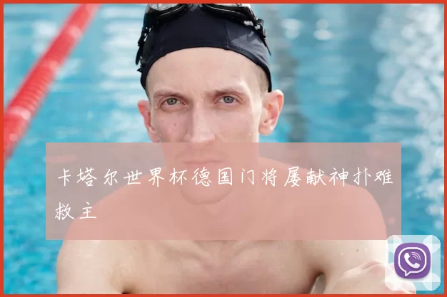 卡塔尔世界杯德国门将屡献神扑难救主