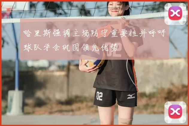 哈里斯强调主场防守重要性并呼吁球队学会巩固领先优势