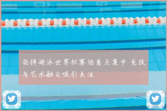 花样游泳世界杯赛场看点集中 竞技与艺术融合吸引关注