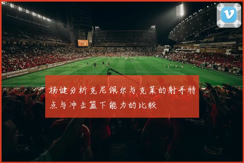 杨健分析克尼佩尔与克莱的射手特点与冲击篮下能力的比较