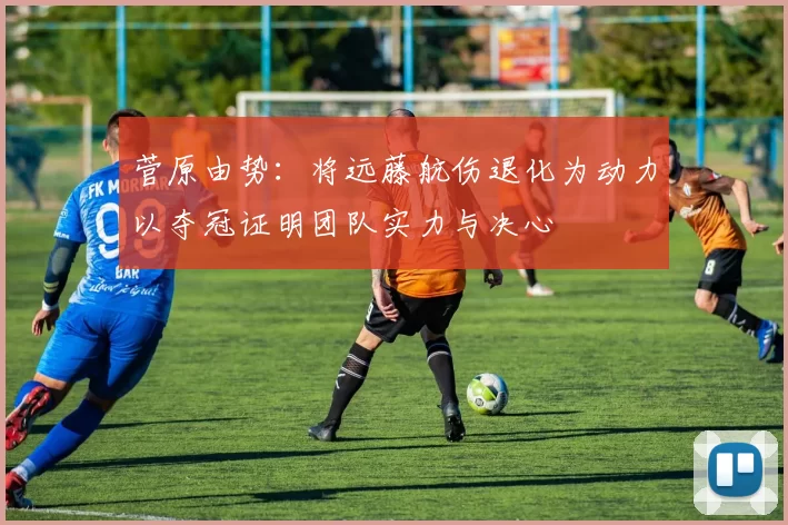 菅原由势：将远藤航伤退化为动力以夺冠证明团队实力与决心