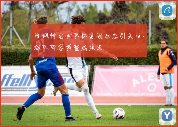 洛佩特吉世界杯备战动态引关注,球队阵容调整成焦点