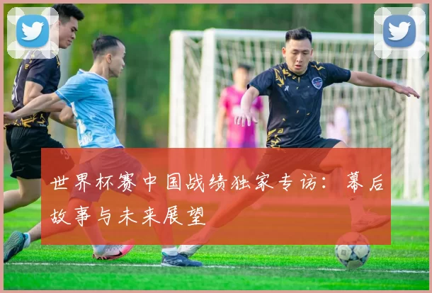 世界杯赛中国战绩独家专访:幕后故事与未来展望