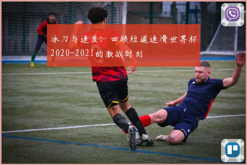 冰刀与速度：回顾短道速滑世界杯2020-2021的激战时刻