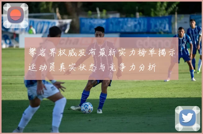 攀岩界权威发布最新实力榜单揭示运动员真实状态与竞争力分析