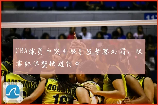 CBA球员冲突升级引发禁赛处罚，联赛纪律整顿进行中