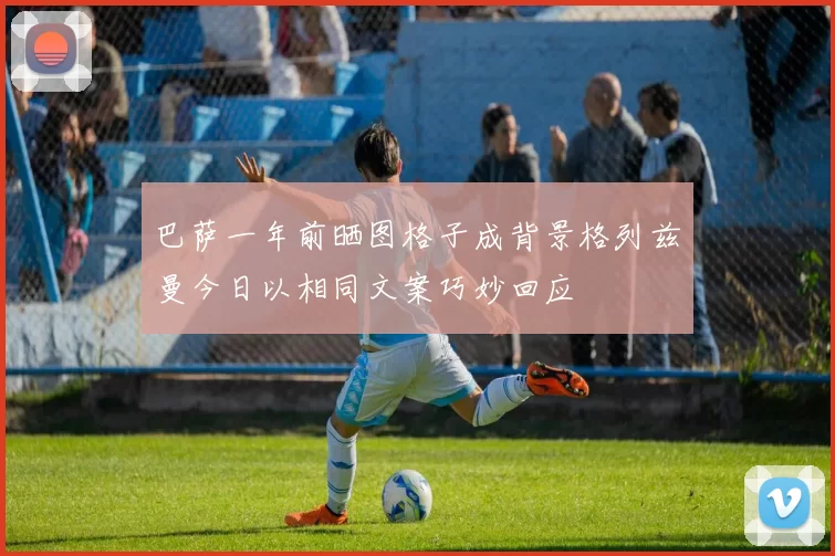 巴萨一年前晒图格子成背景格列兹曼今日以相同文案巧妙回应