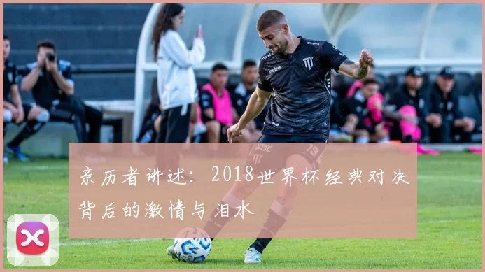 亲历者讲述：2018世界杯经典对决背后的激情与泪水