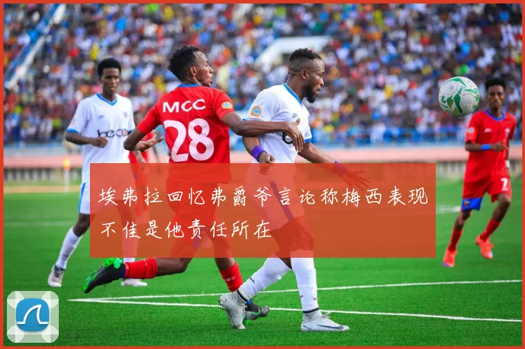 埃弗拉回忆弗爵爷言论称梅西表现不佳是他责任所在