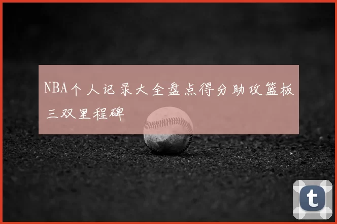 NBA个人记录大全盘点得分助攻篮板三双里程碑