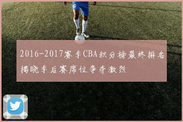 2016-2017赛季CBA积分榜最终排名揭晓季后赛席位争夺激烈