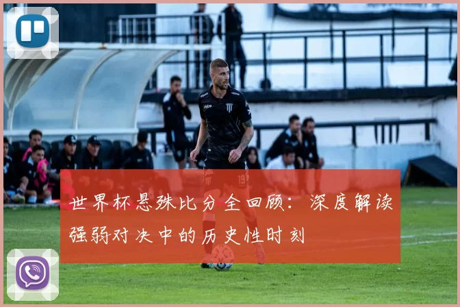 世界杯悬殊比分全回顾:深度解读强弱对决中的历史性时刻