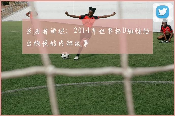 亲历者讲述：2014年世界杯D组惊险出线夜的内部故事