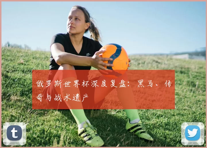 俄罗斯世界杯深度复盘:黑马、传奇与战术遗产