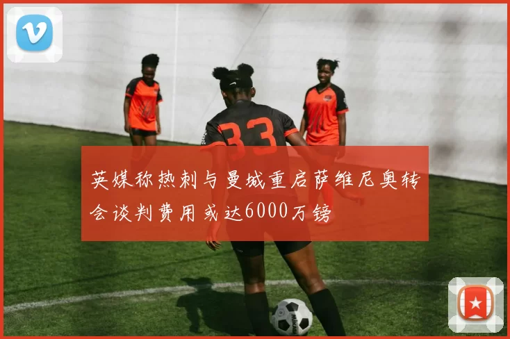 英媒称热刺与曼城重启萨维尼奥转会谈判费用或达6000万镑