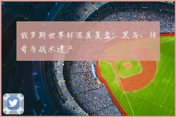 俄罗斯世界杯深度复盘:黑马、传奇与战术遗产
