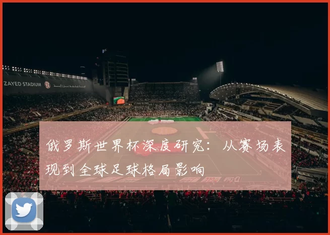 俄罗斯世界杯深度研究：从赛场表现到全球足球格局影响