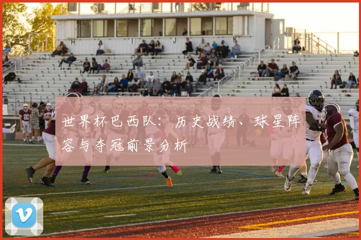 世界杯巴西队:历史战绩、球星阵容与夺冠前景分析