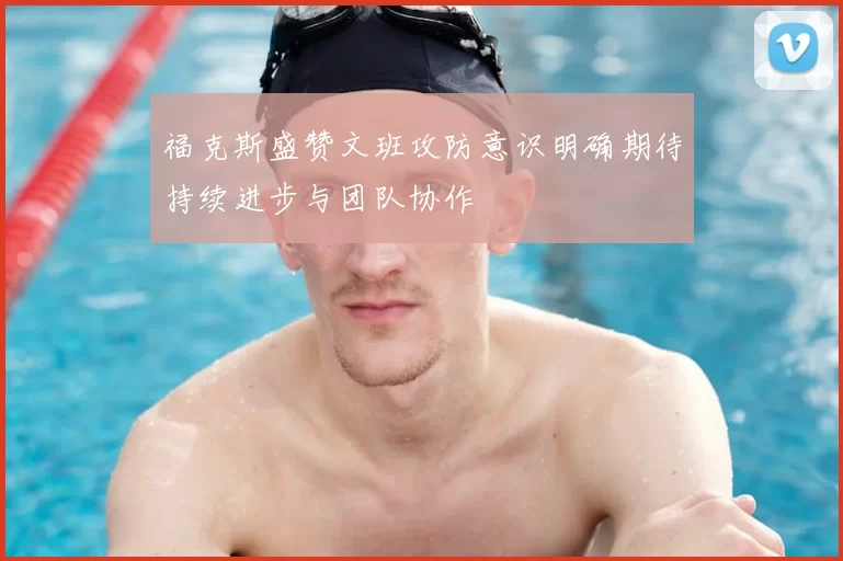 福克斯盛赞文班攻防意识明确期待持续进步与团队协作