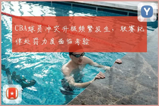 CBA球员冲突升级频繁发生，联赛纪律处罚力度面临考验